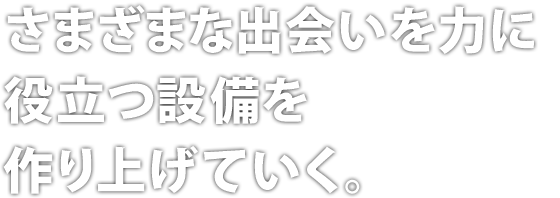 さまざまな出会いを力に役立つ設備を作り上げていく。