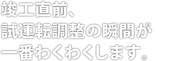 竣工直前、試運転調整の瞬間が一番わくわくします。