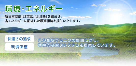 環境・エネルギー 新日本空調は「空気」「水」「熱」を組合せ、省エネルギーに配慮した最適環境を提供いたします。