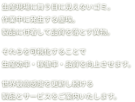 生産現場に舞う目に見えないゴミ。作業中に発生する塵埃。製品に付着して品質を落とす異物。それらを可視化することで生産効率・稼働率・品質を向上させます。世界最高感度を更新し続ける製品とサービスをご案内いたします。'